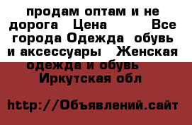 продам оптам и не дорога › Цена ­ 150 - Все города Одежда, обувь и аксессуары » Женская одежда и обувь   . Иркутская обл.